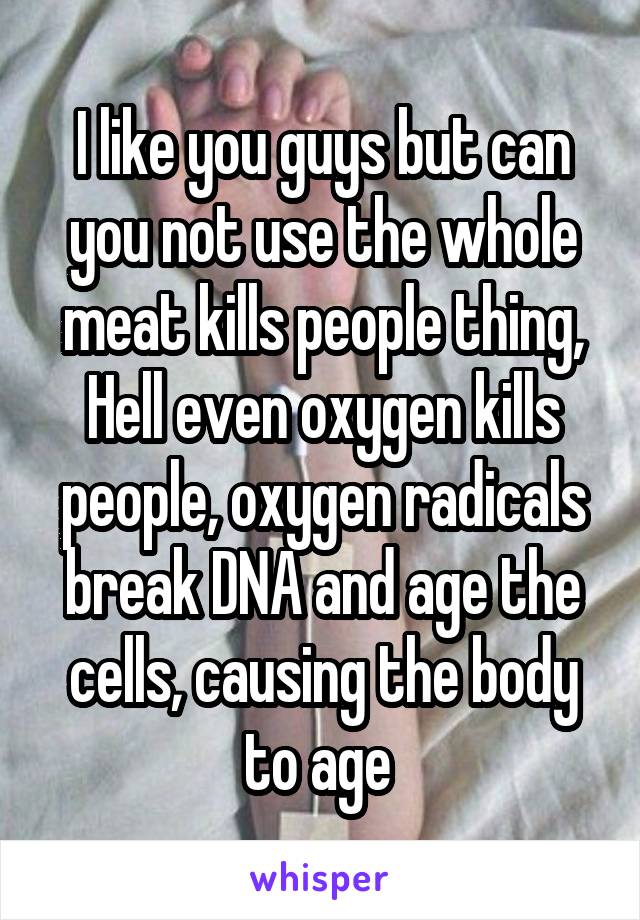 I like you guys but can you not use the whole meat kills people thing,
Hell even oxygen kills people, oxygen radicals break DNA and age the cells, causing the body to age 