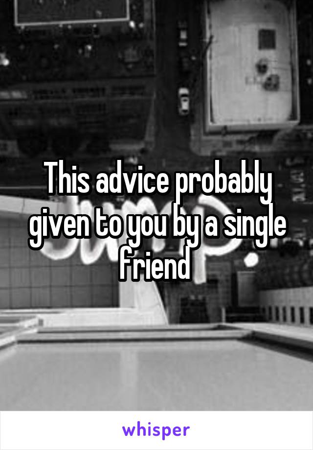 This advice probably given to you by a single friend 