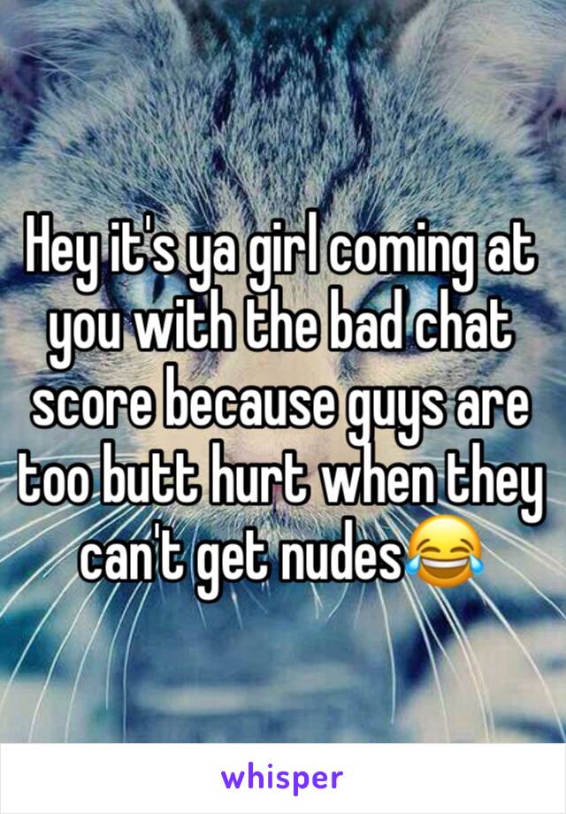 Hey it's ya girl coming at you with the bad chat score because guys are too butt hurt when they can't get nudes😂