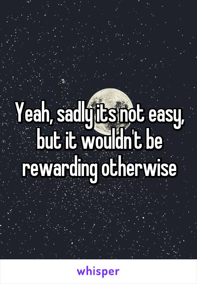 Yeah, sadly its not easy, but it wouldn't be rewarding otherwise