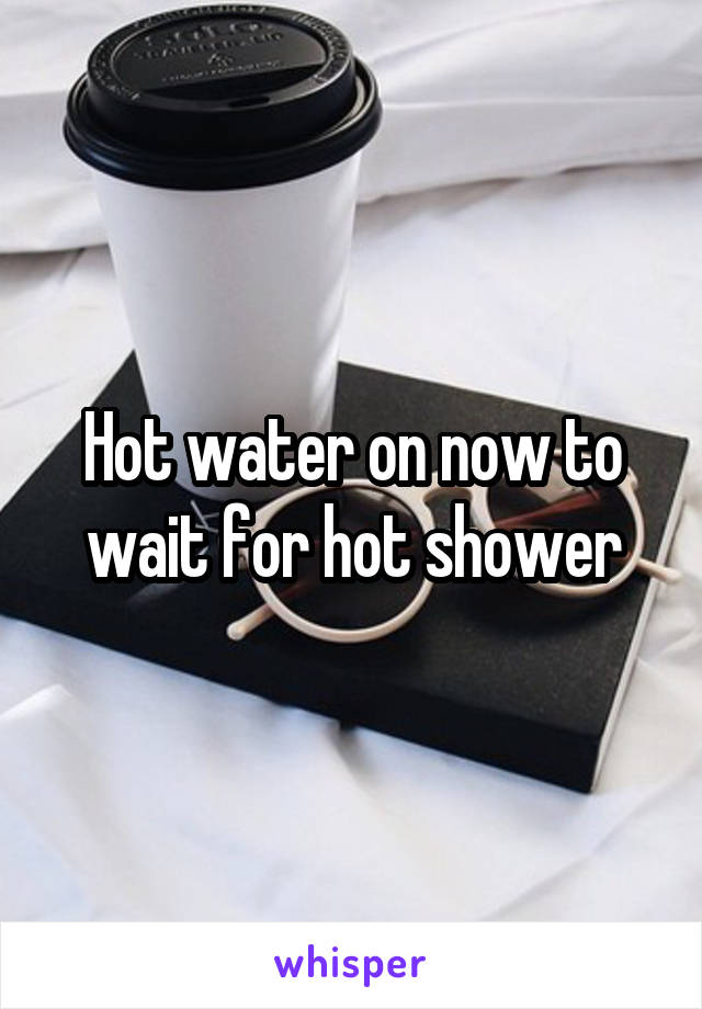 Hot water on now to wait for hot shower