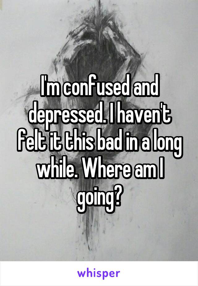 I'm confused and depressed. I haven't felt it this bad in a long while. Where am I going?