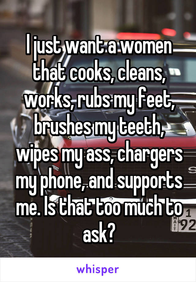 I just want a women that cooks, cleans, works, rubs my feet, brushes my teeth, wipes my ass, chargers my phone, and supports me. Is that too much to ask?