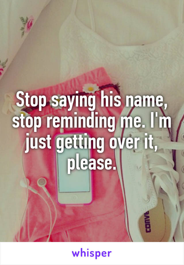 Stop saying his name, stop reminding me. I'm just getting over it, please.