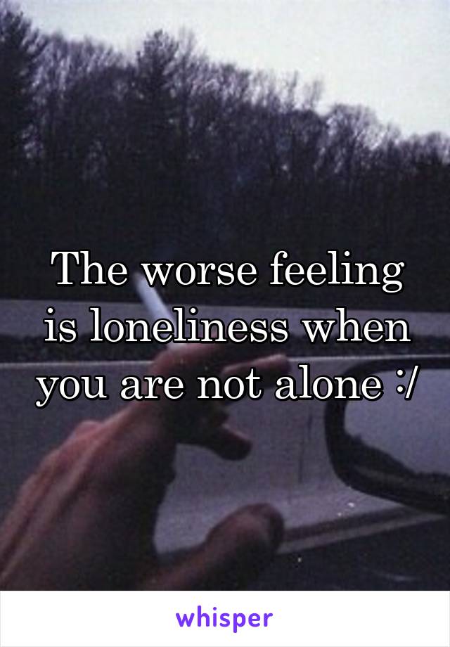 The worse feeling is loneliness when you are not alone :/