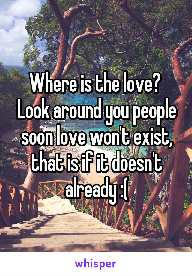 Where is the love?  Look around you people soon love won't exist, that is if it doesn't already :(