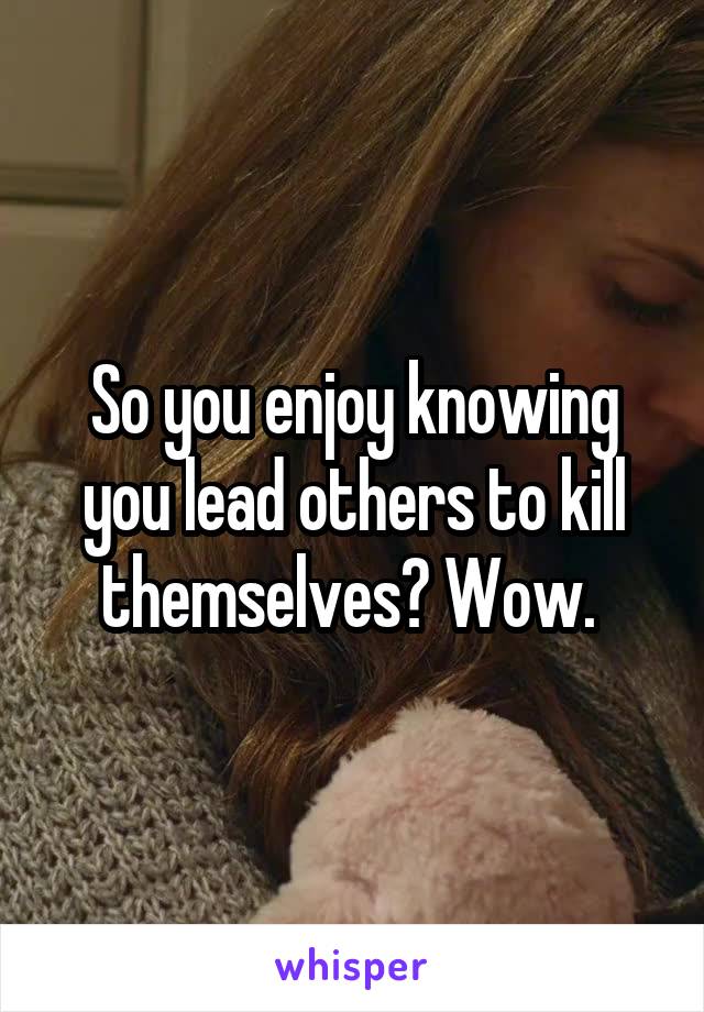 So you enjoy knowing you lead others to kill themselves? Wow. 