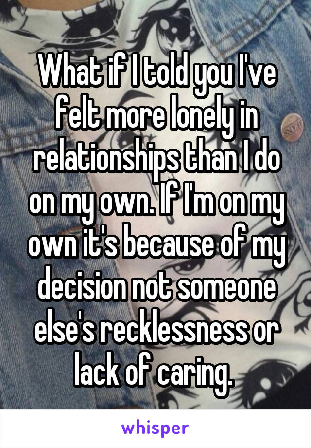 What if I told you I've felt more lonely in relationships than I do on my own. If I'm on my own it's because of my decision not someone else's recklessness or lack of caring. 