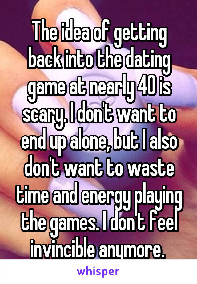 The idea of getting back into the dating game at nearly 40 is scary. I don't want to end up alone, but I also don't want to waste time and energy playing the games. I don't feel invincible anymore. 