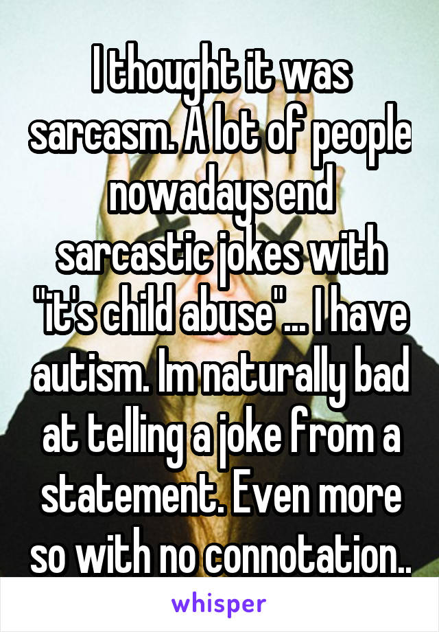 I thought it was sarcasm. A lot of people nowadays end sarcastic jokes with "it's child abuse"... I have autism. Im naturally bad at telling a joke from a statement. Even more so with no connotation..