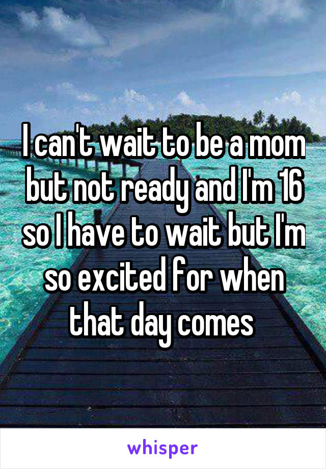 I can't wait to be a mom but not ready and I'm 16 so I have to wait but I'm so excited for when that day comes 