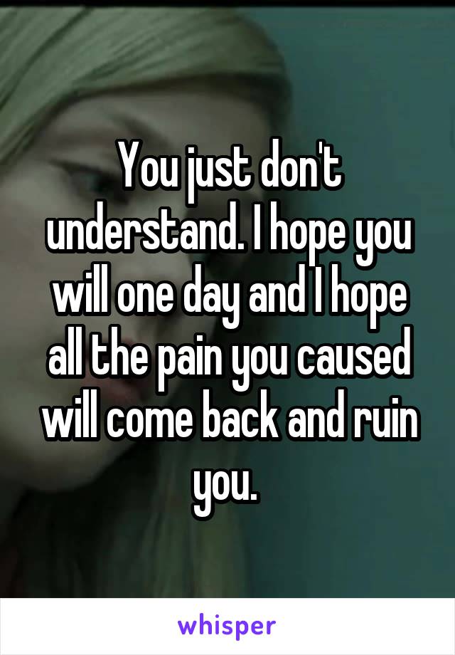 You just don't understand. I hope you will one day and I hope all the pain you caused will come back and ruin you. 