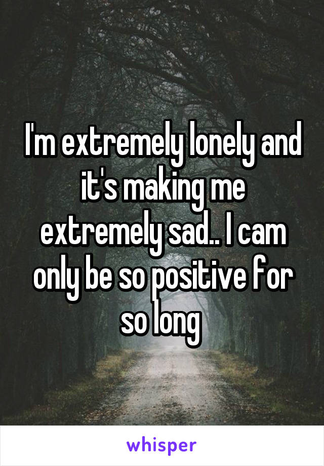 I'm extremely lonely and it's making me extremely sad.. I cam only be so positive for so long 