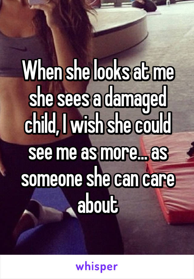 When she looks at me she sees a damaged child, I wish she could see me as more... as someone she can care about