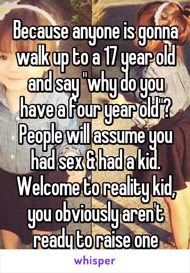 Because anyone is gonna walk up to a 17 year old and say "why do you have a four year old"? People will assume you had sex & had a kid. Welcome to reality kid, you obviously aren't ready to raise one