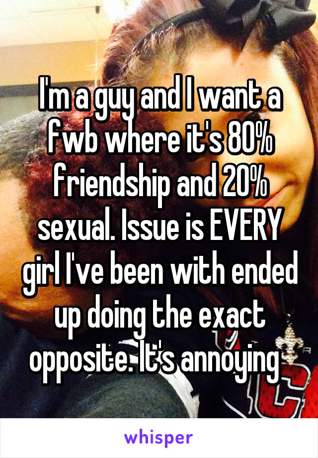 I'm a guy and I want a fwb where it's 80% friendship and 20% sexual. Issue is EVERY girl I've been with ended up doing the exact opposite. It's annoying  