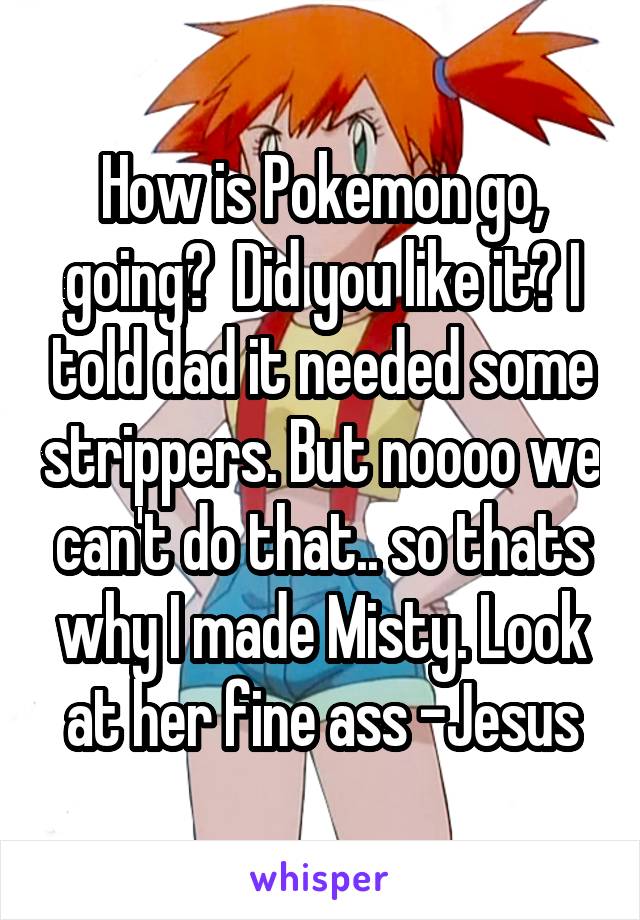 How is Pokemon go, going?  Did you like it? I told dad it needed some strippers. But noooo we can't do that.. so thats why I made Misty. Look at her fine ass -Jesus