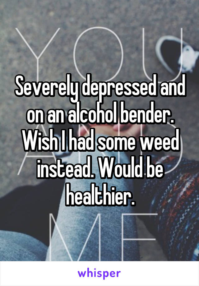 Severely depressed and on an alcohol bender. Wish I had some weed instead. Would be healthier.