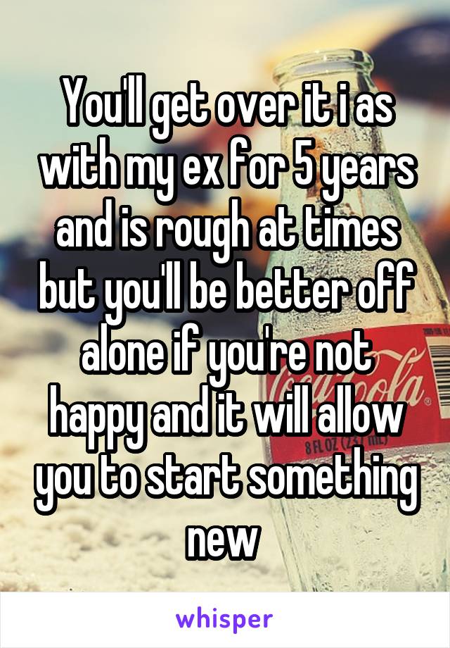 You'll get over it i as with my ex for 5 years and is rough at times but you'll be better off alone if you're not happy and it will allow you to start something new 