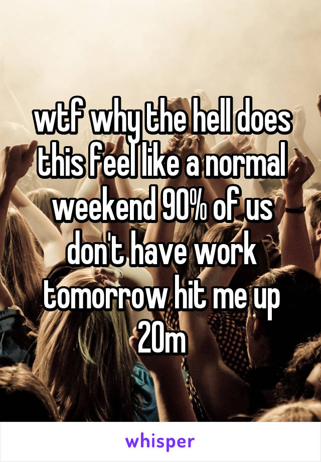 wtf why the hell does this feel like a normal weekend 90% of us don't have work tomorrow hit me up
20m