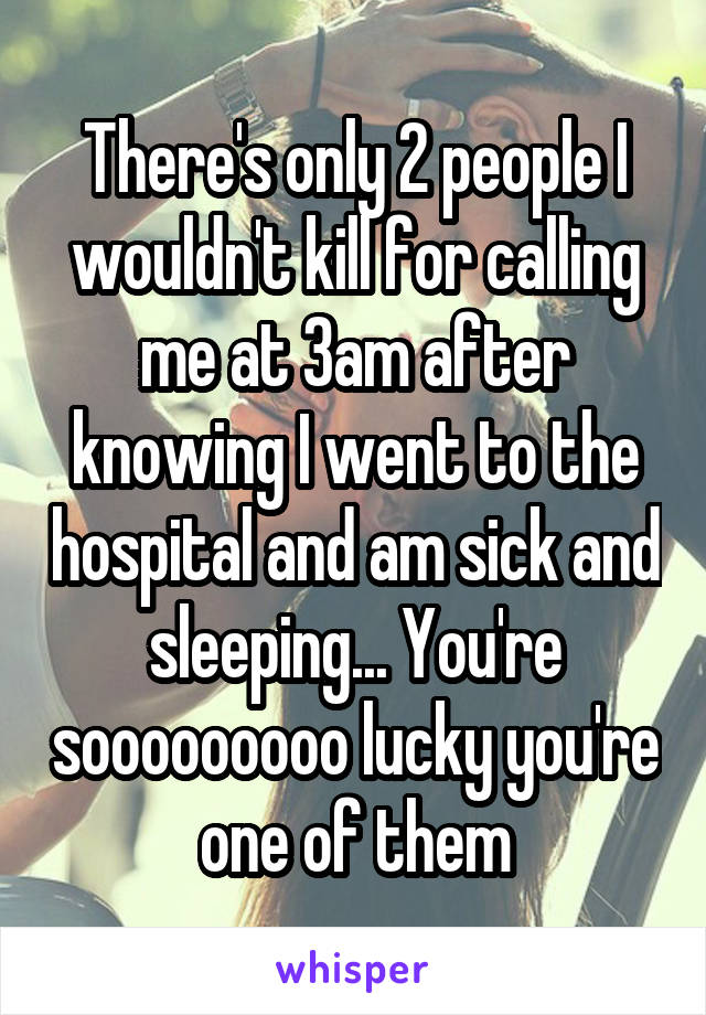 There's only 2 people I wouldn't kill for calling me at 3am after knowing I went to the hospital and am sick and sleeping... You're sooooooooo lucky you're one of them