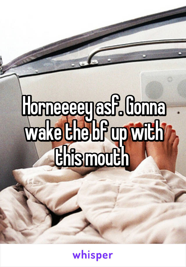 Horneeeey asf. Gonna wake the bf up with this mouth 