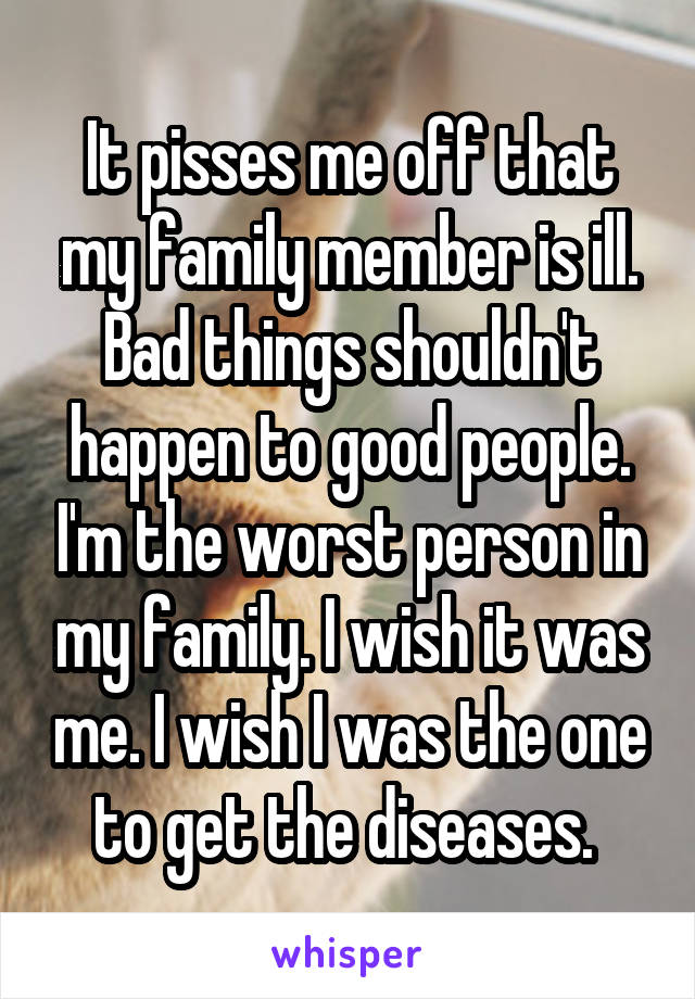 It pisses me off that my family member is ill. Bad things shouldn't happen to good people. I'm the worst person in my family. I wish it was me. I wish I was the one to get the diseases. 