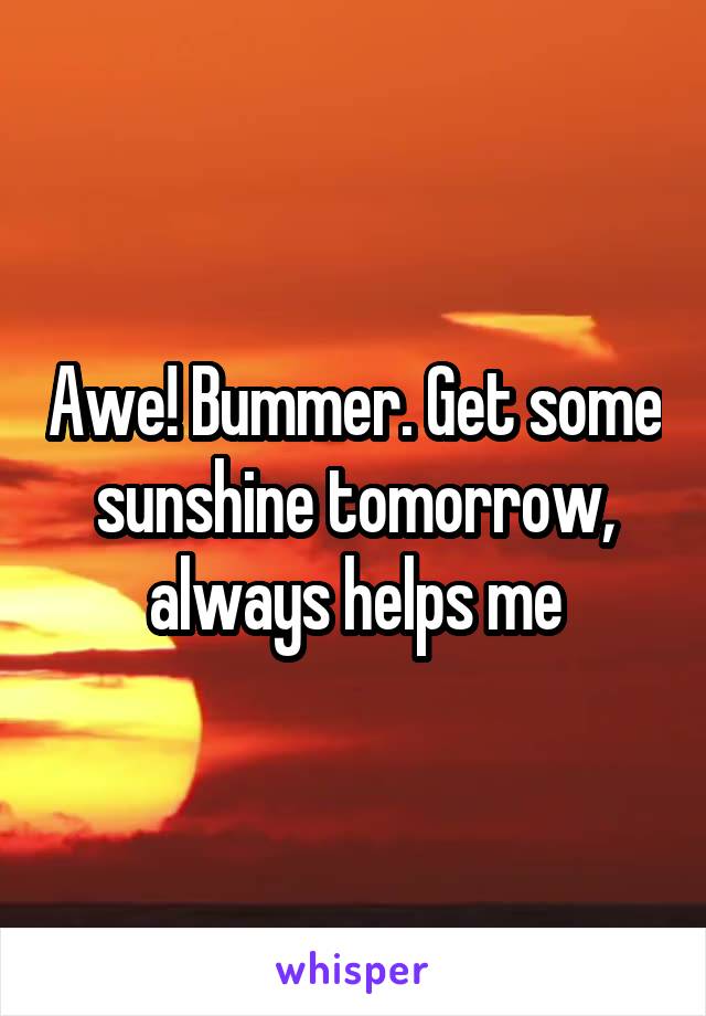 Awe! Bummer. Get some sunshine tomorrow, always helps me