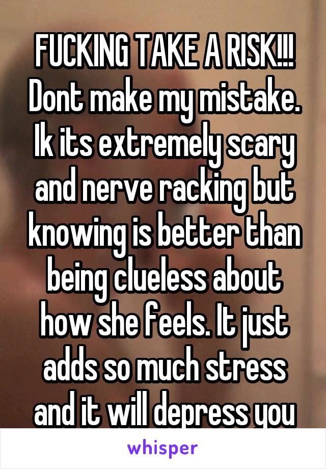 FUCKING TAKE A RISK!!! Dont make my mistake. Ik its extremely scary and nerve racking but knowing is better than being clueless about how she feels. It just adds so much stress and it will depress you