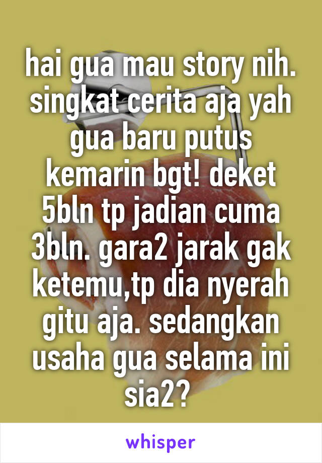 hai gua mau story nih.
singkat cerita aja yah gua baru putus kemarin bgt! deket 5bln tp jadian cuma 3bln. gara2 jarak gak ketemu,tp dia nyerah gitu aja. sedangkan usaha gua selama ini sia2? 