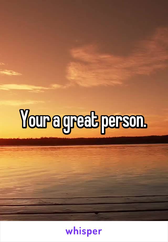 Your a great person. 