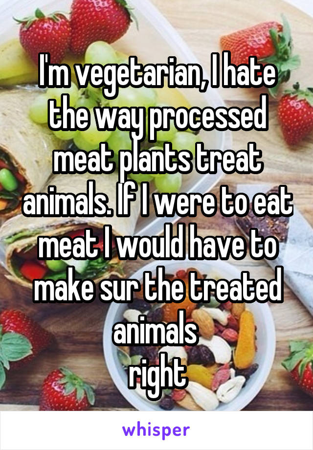 I'm vegetarian, I hate the way processed meat plants treat animals. If I were to eat meat I would have to make sur the treated animals 
right