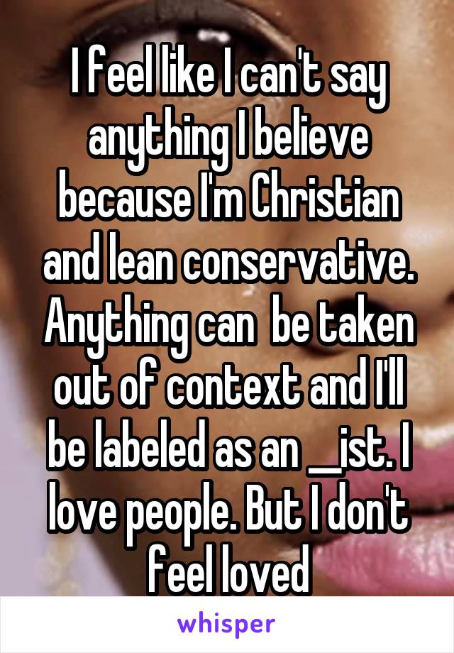 I feel like I can't say anything I believe because I'm Christian and lean conservative. Anything can  be taken out of context and I'll be labeled as an __ist. I love people. But I don't feel loved