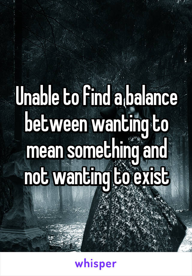 Unable to find a balance between wanting to mean something and not wanting to exist