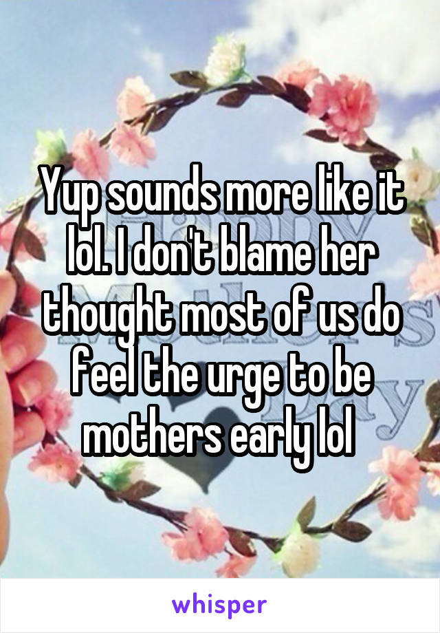 Yup sounds more like it lol. I don't blame her thought most of us do feel the urge to be mothers early lol 