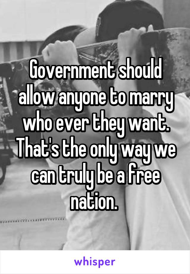 Government should allow anyone to marry who ever they want. That's the only way we can truly be a free nation. 