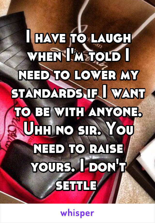 I have to laugh when I'm told I need to lower my standards if I want to be with anyone. Uhh no sir. You need to raise yours. I don't settle 