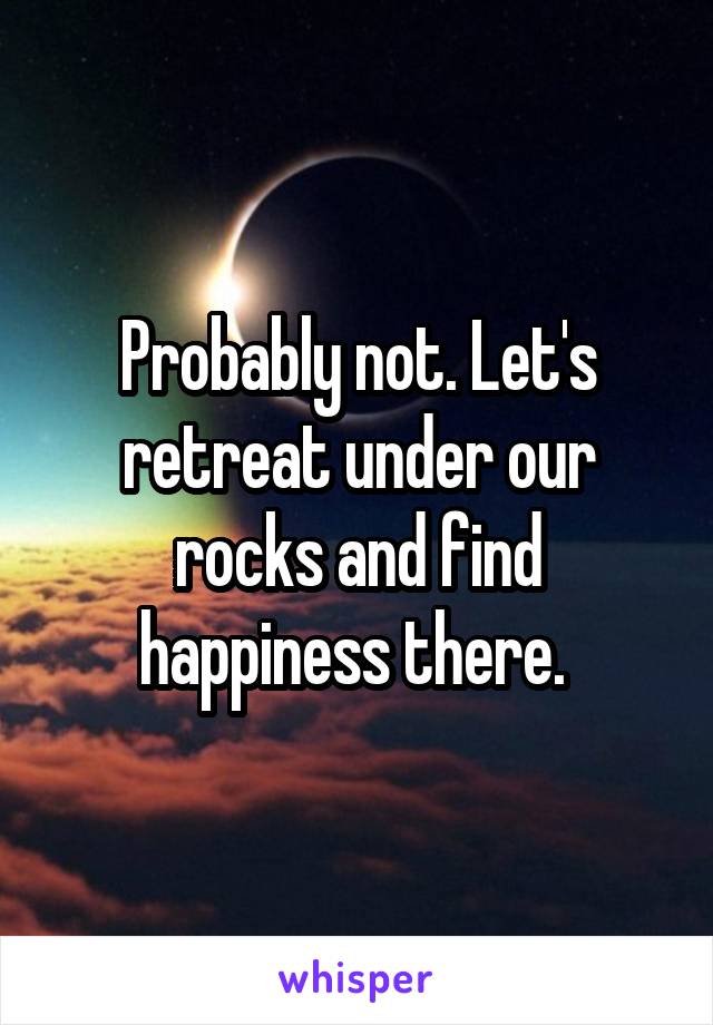 Probably not. Let's retreat under our rocks and find happiness there. 