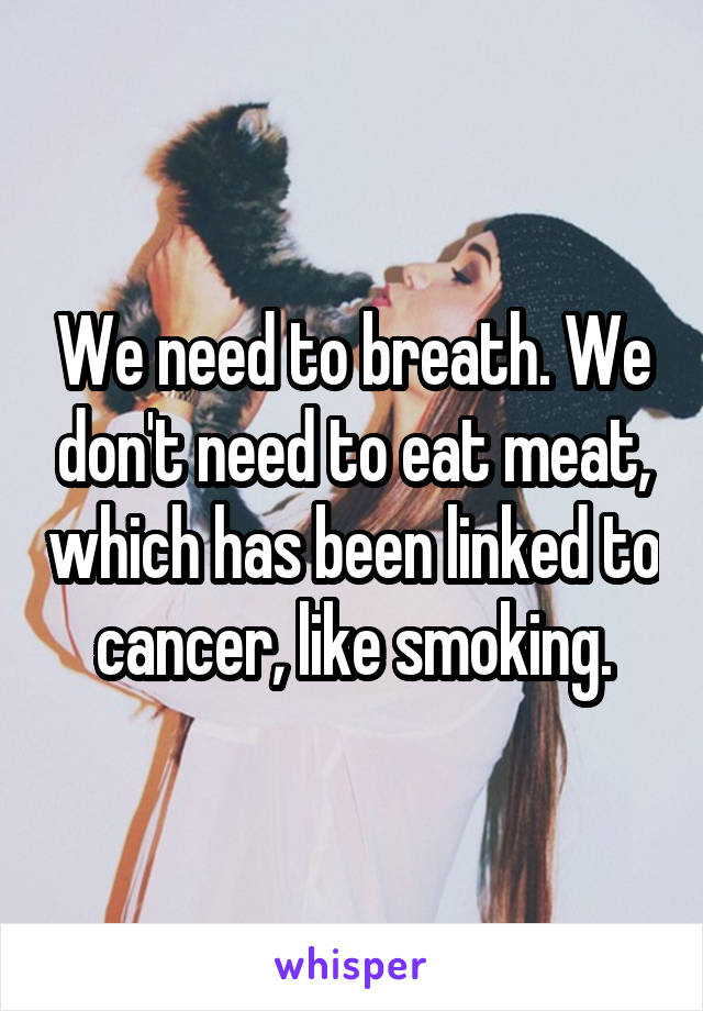 We need to breath. We don't need to eat meat, which has been linked to cancer, like smoking.