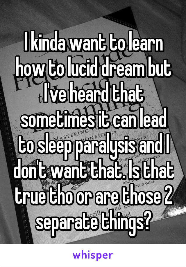 I kinda want to learn how to lucid dream but I've heard that sometimes it can lead to sleep paralysis and I don't want that. Is that true tho or are those 2 separate things?