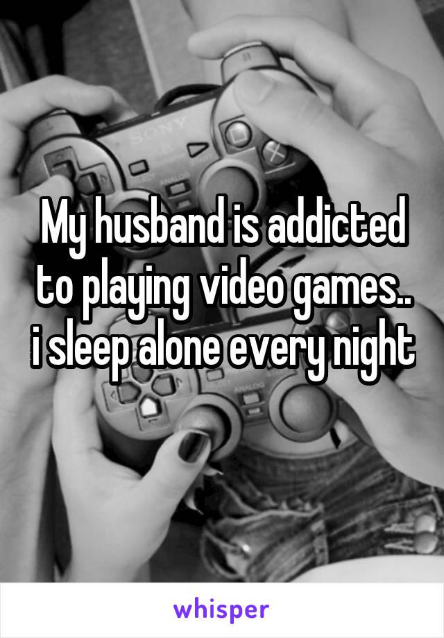 My husband is addicted to playing video games.. i sleep alone every night 