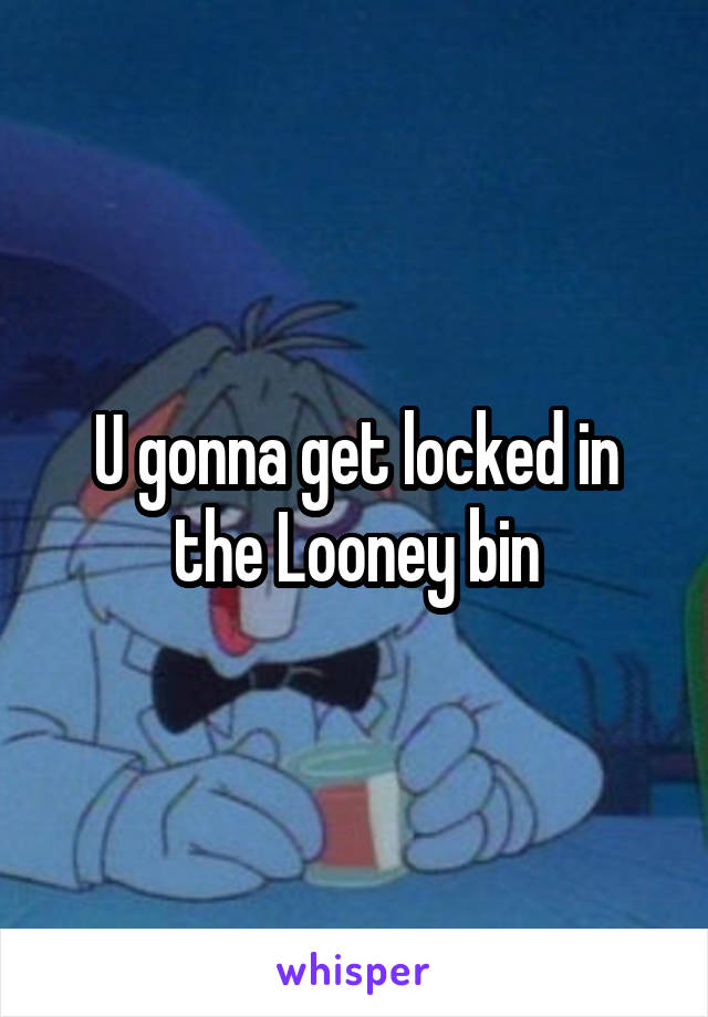 U gonna get locked in the Looney bin