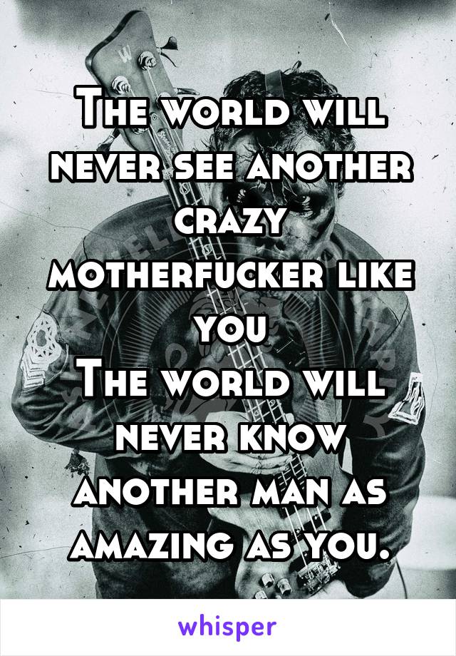 The world will never see another crazy motherfucker like you
The world will never know another man as amazing as you.