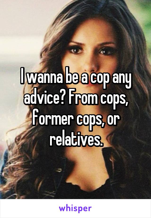 I wanna be a cop any advice? From cops, former cops, or relatives.