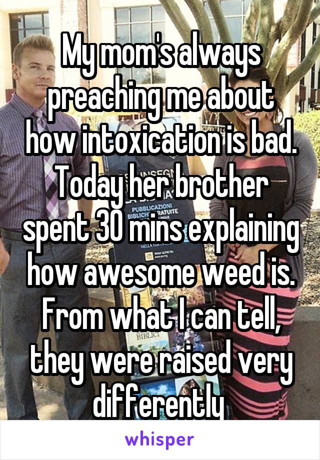 My mom's always preaching me about how intoxication is bad. Today her brother spent 30 mins explaining how awesome weed is. From what I can tell, they were raised very differently 