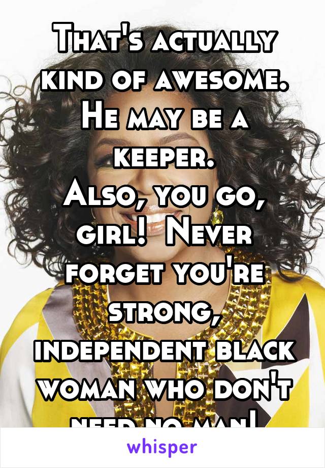 That's actually kind of awesome.
He may be a keeper.
Also, you go, girl!  Never forget you're strong, independent black woman who don't need no man!
