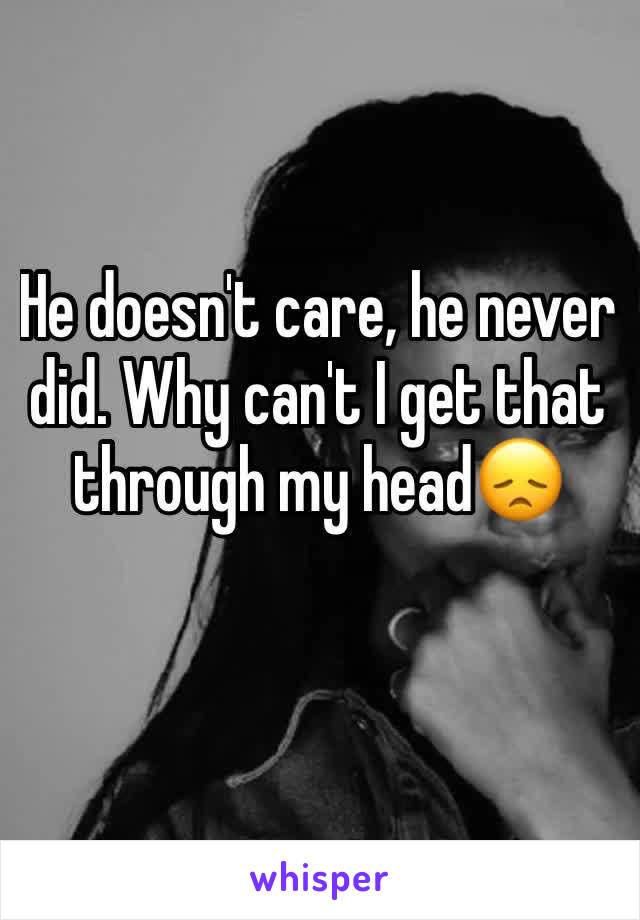 He doesn't care, he never did. Why can't I get that through my head😞