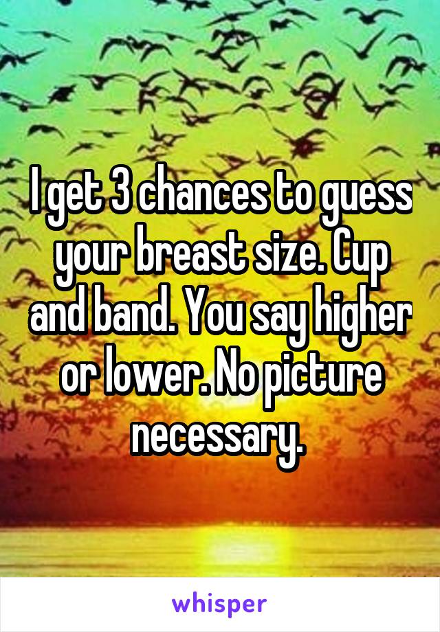 I get 3 chances to guess your breast size. Cup and band. You say higher or lower. No picture necessary. 