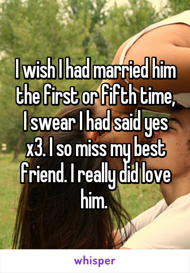 I wish I had married him the first or fifth time, I swear I had said yes x3. I so miss my best friend. I really did love him. 