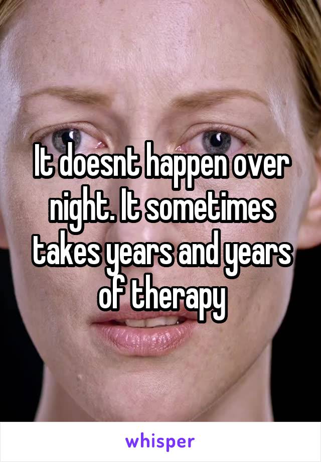 It doesnt happen over night. It sometimes takes years and years of therapy